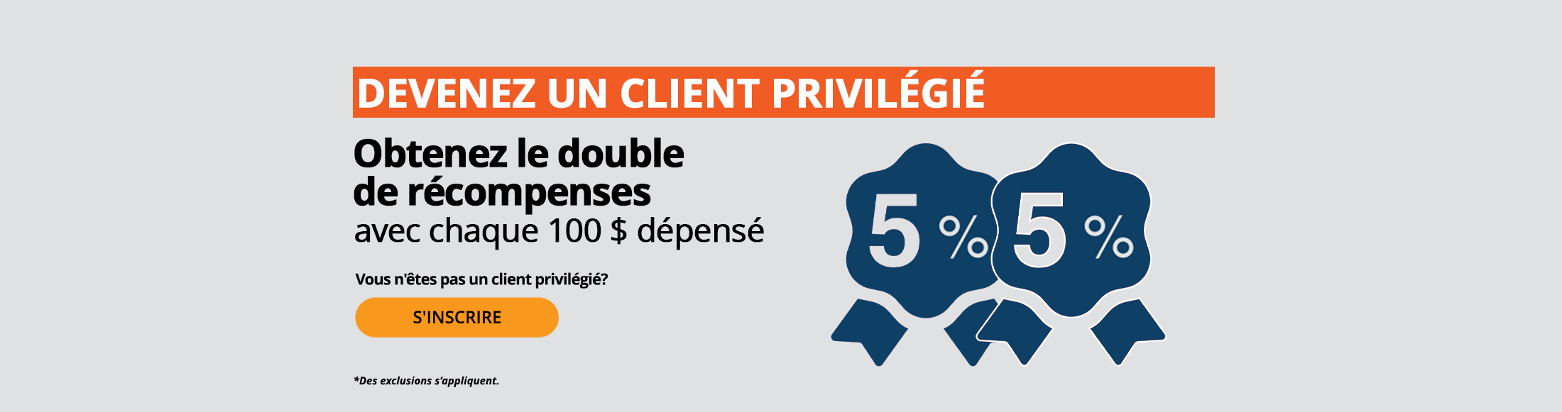 Les clients privilégiés obtiennent le double de récompenses pour chaque tranche de 100 $ dépensés, par exemple 5 % + 5 %. Vous n’êtes pas un client privilégié? Inscrivez-vous maintenant. *Des exclusions s’appliquent.