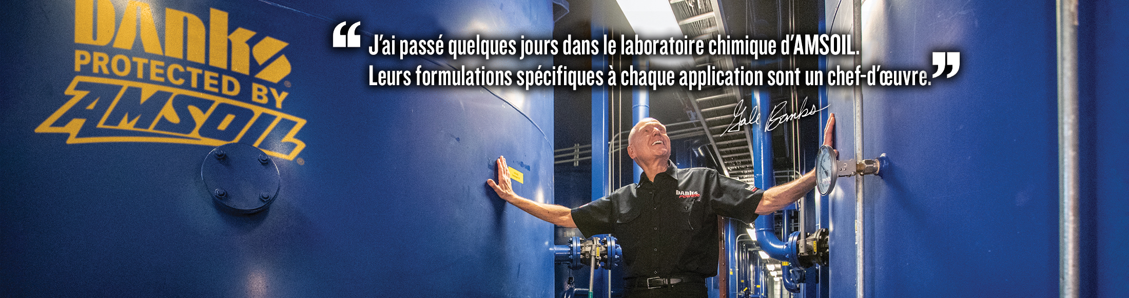 J’ai passé des jours dans le laboratoire de chimie d’AMSOIL. Leurs formulations spécifiques à chaque application sont un véritable art. Citation de Gale Banks.