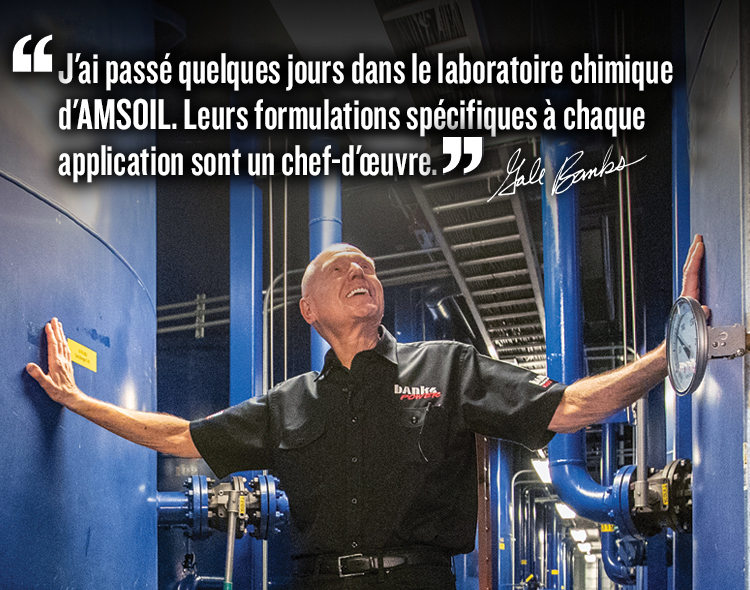 J’ai passé des jours dans le laboratoire de chimie d’AMSOIL. Leurs formulations spécifiques à chaque application sont un véritable art. Citation de Gale Banks.