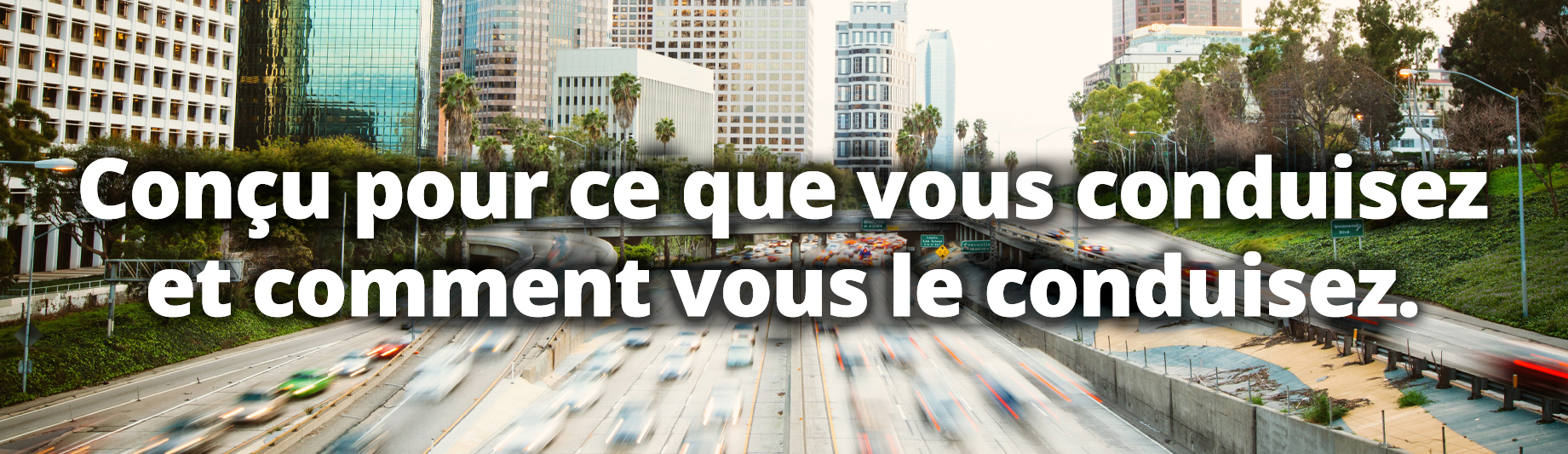 Conçu pour ce que vous conduisez et comment vous le conduisez.
